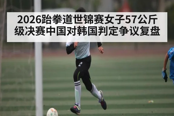 2026跆拳道世锦赛女子57公斤级决赛中国对韩国判定争议复盘